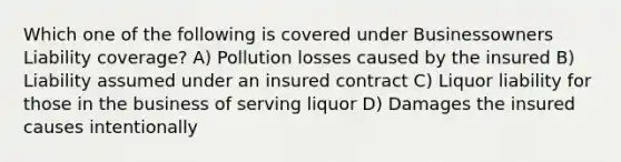 Which one of the following is covered under Businessowners Liability coverage? A) Pollution losses caused by the insured B) Liability assumed under an insured contract C) Liquor liability for those in the business of serving liquor D) Damages the insured causes intentionally