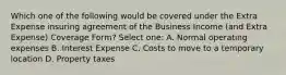 Which one of the following would be covered under the Extra Expense insuring agreement of the Business Income (and Extra Expense) Coverage Form? Select one: A. Normal operating expenses B. Interest Expense C. Costs to move to a temporary location D. Property taxes