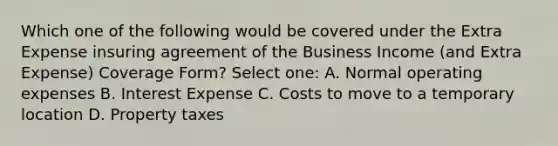 Which one of the following would be covered under the Extra Expense insuring agreement of the Business Income (and Extra Expense) Coverage Form? Select one: A. Normal operating expenses B. Interest Expense C. Costs to move to a temporary location D. Property taxes