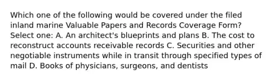 Which one of the following would be covered under the filed inland marine Valuable Papers and Records Coverage Form? Select one: A. An architect's blueprints and plans B. The cost to reconstruct accounts receivable records C. Securities and other negotiable instruments while in transit through specified types of mail D. Books of physicians, surgeons, and dentists