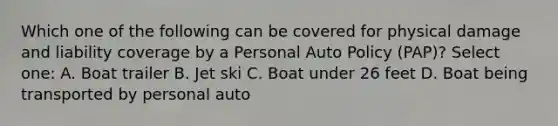 Which one of the following can be covered for physical damage and liability coverage by a Personal Auto Policy (PAP)? Select one: A. Boat trailer B. Jet ski C. Boat under 26 feet D. Boat being transported by personal auto