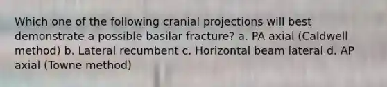 Which one of the following cranial projections will best demonstrate a possible basilar fracture? a. PA axial (Caldwell method) b. Lateral recumbent c. Horizontal beam lateral d. AP axial (Towne method)