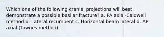 Which one of the following cranial projections will best demonstrate a possible basilar fracture? a. PA axial-Caldwell method b. Lateral recumbent c. Horizontal beam lateral d. AP axial (Townes method)