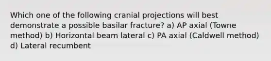 Which one of the following cranial projections will best demonstrate a possible basilar fracture? a) AP axial (Towne method) b) Horizontal beam lateral c) PA axial (Caldwell method) d) Lateral recumbent