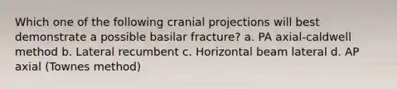 Which one of the following cranial projections will best demonstrate a possible basilar fracture? a. PA axial-caldwell method b. Lateral recumbent c. Horizontal beam lateral d. AP axial (Townes method)