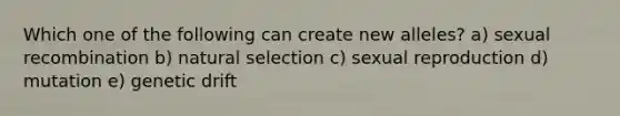 Which one of the following can create new alleles? a) sexual recombination b) natural selection c) sexual reproduction d) mutation e) genetic drift