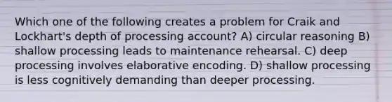 Which one of the following creates a problem for Craik and Lockhart's depth of processing account? A) circular reasoning B) shallow processing leads to maintenance rehearsal. C) deep processing involves elaborative encoding. D) shallow processing is less cognitively demanding than deeper processing.