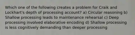 Which one of the following creates a problem for Craik and Lockhart's depth of processing account? a) Circular reasoning b) Shallow processing leads to maintenance rehearsal c) Deep processing involved elaborative encoding d) Shallow processing is less cognitively demanding than deeper processing