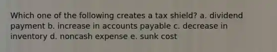 Which one of the following creates a tax shield? a. dividend payment b. increase in accounts payable c. decrease in inventory d. noncash expense e. sunk cost