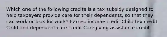 Which one of the following credits is a tax subsidy designed to help taxpayers provide care for their dependents, so that they can work or look for work? Earned income credit Child tax credit Child and dependent care credit Caregiving assistance credit