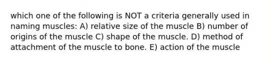 which one of the following is NOT a criteria generally used in naming muscles: A) relative size of the muscle B) number of origins of the muscle C) shape of the muscle. D) method of attachment of the muscle to bone. E) action of the muscle