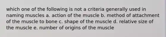 which one of the following is not a criteria generally used in naming muscles a. action of the muscle b. method of attachment of the muscle to bone c. shape of the muscle d. relative size of the muscle e. number of origins of the muscle