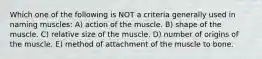 Which one of the following is NOT a criteria generally used in naming muscles: A) action of the muscle. B) shape of the muscle. C) relative size of the muscle. D) number of origins of the muscle. E) method of attachment of the muscle to bone.