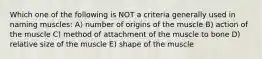 Which one of the following is NOT a criteria generally used in naming muscles: A) number of origins of the muscle B) action of the muscle C) method of attachment of the muscle to bone D) relative size of the muscle E) shape of the muscle