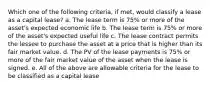 Which one of the following criteria, if met, would classify a lease as a capital lease? a. The lease term is 75% or more of the asset's expected economic life b. The lease term is 75% or more of the asset's expected useful life c. The lease contract permits the lessee to purchase the asset at a price that is higher than its fair market value. d. The PV of the lease payments is 75% or more of the fair market value of the asset when the lease is signed. e. All of the above are allowable criteria for the lease to be classified as a capital lease