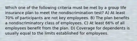 Which one of the following criteria must be met by a group life insurance plan to meet the nondiscrimination test? A) At least 70% of participants are not key employees. B) The plan benefits a nondiscriminatory class of employees. C) At least 66% of all employees benefit from the plan. D) Coverage for dependents is usually equal to the limits established for employees.