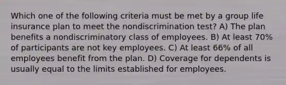 Which one of the following criteria must be met by a group life insurance plan to meet the nondiscrimination test? A) The plan benefits a nondiscriminatory class of employees. B) At least 70% of participants are not key employees. C) At least 66% of all employees benefit from the plan. D) Coverage for dependents is usually equal to the limits established for employees.