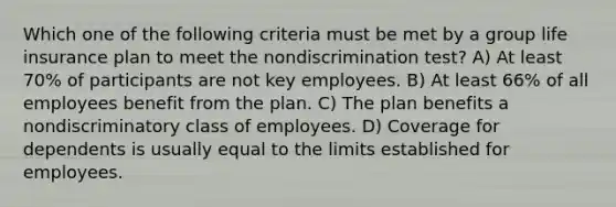 Which one of the following criteria must be met by a group life insurance plan to meet the nondiscrimination test? A) At least 70% of participants are not key employees. B) At least 66% of all employees benefit from the plan. C) The plan benefits a nondiscriminatory class of employees. D) Coverage for dependents is usually equal to the limits established for employees.