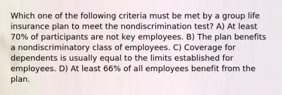 Which one of the following criteria must be met by a group life insurance plan to meet the nondiscrimination test? A) At least 70% of participants are not key employees. B) The plan benefits a nondiscriminatory class of employees. C) Coverage for dependents is usually equal to the limits established for employees. D) At least 66% of all employees benefit from the plan.