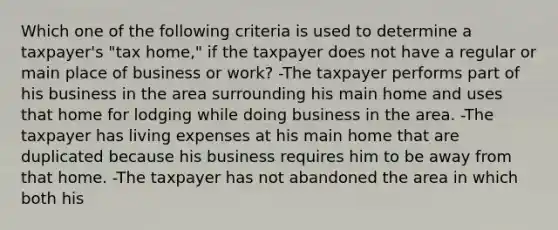 Which one of the following criteria is used to determine a taxpayer's "tax home," if the taxpayer does not have a regular or main place of business or work? -The taxpayer performs part of his business in the area surrounding his main home and uses that home for lodging while doing business in the area. -The taxpayer has living expenses at his main home that are duplicated because his business requires him to be away from that home. -The taxpayer has not abandoned the area in which both his