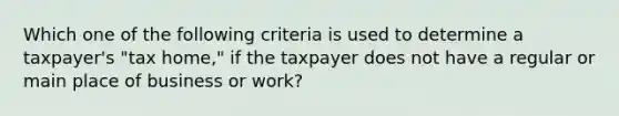 Which one of the following criteria is used to determine a taxpayer's "tax home," if the taxpayer does not have a regular or main place of business or work?