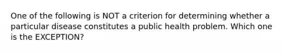 One of the following is NOT a criterion for determining whether a particular disease constitutes a public health problem. Which one is the EXCEPTION?