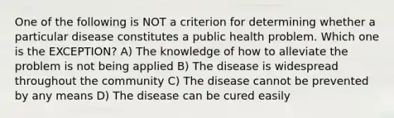 One of the following is NOT a criterion for determining whether a particular disease constitutes a public health problem. Which one is the EXCEPTION? A) The knowledge of how to alleviate the problem is not being applied B) The disease is widespread throughout the community C) The disease cannot be prevented by any means D) The disease can be cured easily