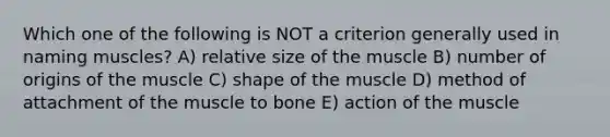 Which one of the following is NOT a criterion generally used in naming muscles? A) relative size of the muscle B) number of origins of the muscle C) shape of the muscle D) method of attachment of the muscle to bone E) action of the muscle