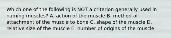 Which one of the following is NOT a criterion generally used in naming muscles? A. action of the muscle B. method of attachment of the muscle to bone C. shape of the muscle D. relative size of the muscle E. number of origins of the muscle