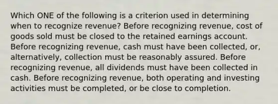 Which ONE of the following is a criterion used in determining when to recognize revenue? Before recognizing revenue, cost of goods sold must be closed to the retained earnings account. Before recognizing revenue, cash must have been collected, or, alternatively, collection must be reasonably assured. Before recognizing revenue, all dividends must have been collected in cash. Before recognizing revenue, both operating and investing activities must be completed, or be close to completion.