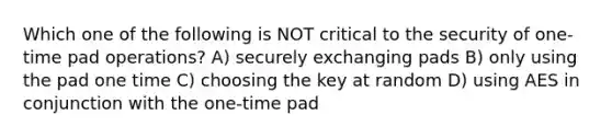 Which one of the following is NOT critical to the security of one-time pad operations? A) securely exchanging pads B) only using the pad one time C) choosing the key at random D) using AES in conjunction with the one-time pad