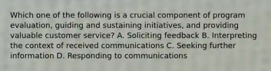 Which one of the following is a crucial component of program evaluation, guiding and sustaining initiatives, and providing valuable customer service? A. Soliciting feedback B. Interpreting the context of received communications C. Seeking further information D. Responding to communications