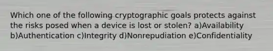 Which one of the following cryptographic goals protects against the risks posed when a device is lost or stolen? a)Availability b)Authentication c)Integrity d)Nonrepudiation e)Confidentiality