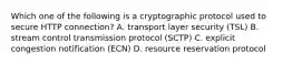 Which one of the following is a cryptographic protocol used to secure HTTP connection? A. transport layer security (TSL) B. stream control transmission protocol (SCTP) C. explicit congestion notification (ECN) D. resource reservation protocol