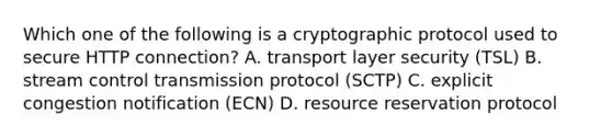 Which one of the following is a cryptographic protocol used to secure HTTP connection? A. transport layer security (TSL) B. stream control transmission protocol (SCTP) C. explicit congestion notification (ECN) D. resource reservation protocol