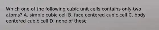 Which one of the following cubic unit cells contains only two atoms? A. simple cubic cell B. face centered cubic cell C. body centered cubic cell D. none of these