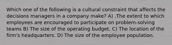 Which one of the following is a cultural constraint that affects the decisions managers in a company make? A) .The extent to which employees are encouraged to participate on problem-solving teams B) The size of the operating budget. C) The location of the firm's headquarters. D) The size of the employee population.