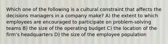 Which one of the following is a cultural constraint that affects the decisions managers in a company make? A) the extent to which employees are encouraged to participate on problem-solving teams B) the size of the operating budget C) the location of the firm's headquarters D) the size of the employee population