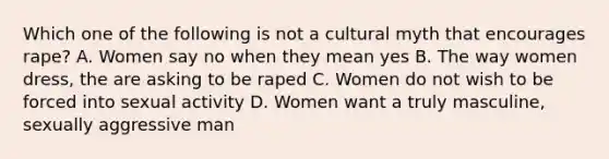 Which one of the following is not a cultural myth that encourages rape? A. Women say no when they mean yes B. The way women dress, the are asking to be raped C. Women do not wish to be forced into sexual activity D. Women want a truly masculine, sexually aggressive man