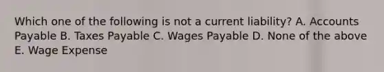 Which one of the following is not a current liability? A. Accounts Payable B. Taxes Payable C. Wages Payable D. None of the above E. Wage Expense