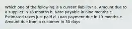 Which one of the following is a current liability? a. Amount due to a supplier in 18 months b. Note payable in nine months c. Estimated taxes just paid d. Loan payment due in 13 months e. Amount due from a customer in 30 days