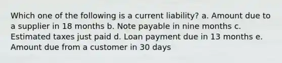 Which one of the following is a current liability? a. Amount due to a supplier in 18 months b. Note payable in nine months c. Estimated taxes just paid d. Loan payment due in 13 months e. Amount due from a customer in 30 days