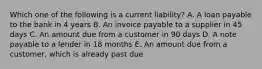 Which one of the following is a current liability? A. A loan payable to the bank in 4 years B. An invoice payable to a supplier in 45 days C. An amount due from a customer in 90 days D. A note payable to a lender in 18 months E. An amount due from a customer, which is already past due