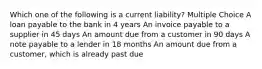 Which one of the following is a current liability? Multiple Choice A loan payable to the bank in 4 years An invoice payable to a supplier in 45 days An amount due from a customer in 90 days A note payable to a lender in 18 months An amount due from a customer, which is already past due