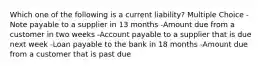 Which one of the following is a current liability? Multiple Choice -Note payable to a supplier in 13 months -Amount due from a customer in two weeks -Account payable to a supplier that is due next week -Loan payable to the bank in 18 months -Amount due from a customer that is past due