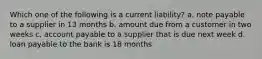 Which one of the following is a current liability? a. note payable to a supplier in 13 months b. amount due from a customer in two weeks c. account payable to a supplier that is due next week d. loan payable to the bank is 18 months