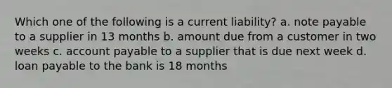 Which one of the following is a current liability? a. note payable to a supplier in 13 months b. amount due from a customer in two weeks c. account payable to a supplier that is due next week d. loan payable to the bank is 18 months