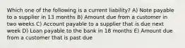 Which one of the following is a current liability? A) Note payable to a supplier in 13 months B) Amount due from a customer in two weeks C) Account payable to a supplier that is due next week D) Loan payable to the bank in 18 months E) Amount due from a customer that is past due