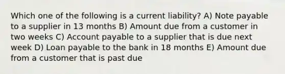 Which one of the following is a current liability? A) Note payable to a supplier in 13 months B) Amount due from a customer in two weeks C) Account payable to a supplier that is due next week D) Loan payable to the bank in 18 months E) Amount due from a customer that is past due