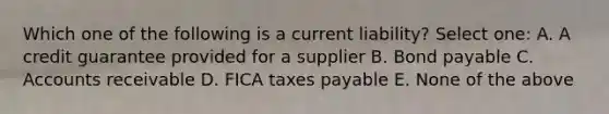 Which one of the following is a current liability? Select one: A. A credit guarantee provided for a supplier B. Bond payable C. Accounts receivable D. FICA taxes payable E. None of the above